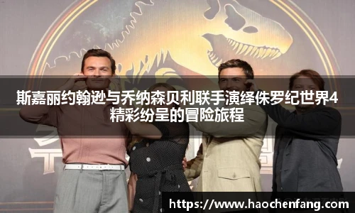 斯嘉丽约翰逊与乔纳森贝利联手演绎侏罗纪世界4精彩纷呈的冒险旅程